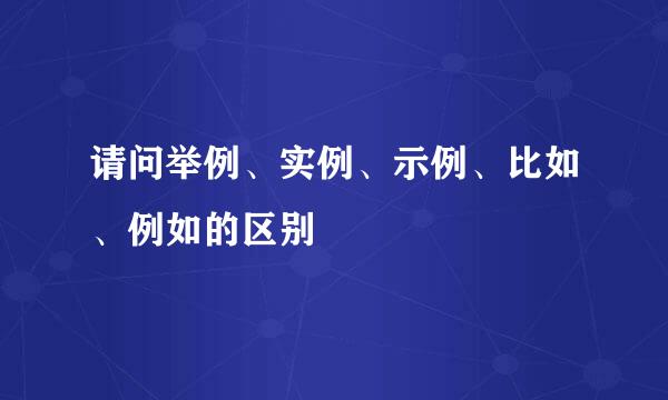 请问举例、实例、示例、比如、例如的区别