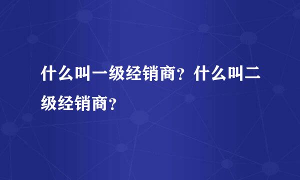 什么叫一级经销商？什么叫二级经销商？