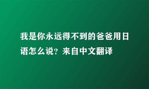 我是你永远得不到的爸爸用日语怎么说？来自中文翻译