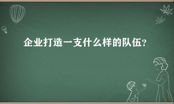 企业打造一支什么样的队伍？