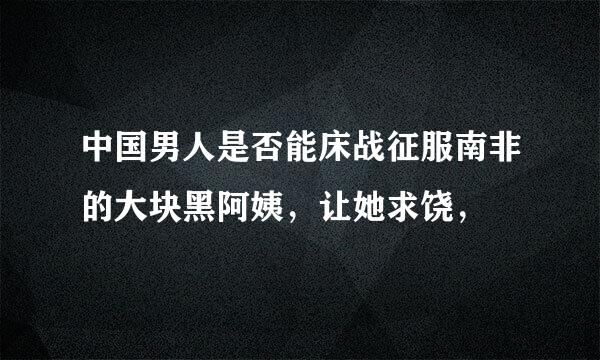 中国男人是否能床战征服南非的大块黑阿姨，让她求饶，