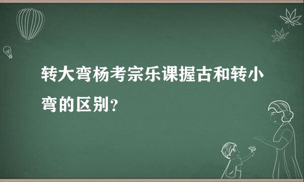 转大弯杨考宗乐课握古和转小弯的区别？