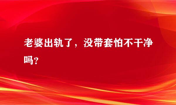 老婆出轨了，没带套怕不干净吗？