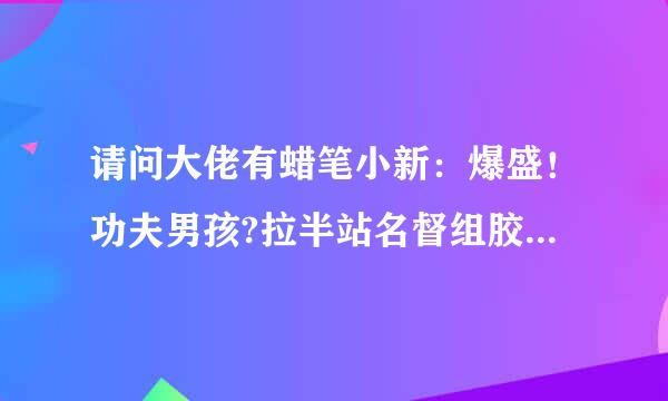 请问大佬有蜡笔小新：爆盛！功夫男孩?拉半站名督组胶续而面大乱?2018年上映的由 矢岛晶子 主演的百度网盘资源吗