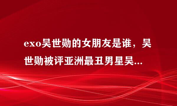 exo吴世勋的女朋友是谁，吴世勋被评亚洲最丑男星吴世勋整容前照片曝