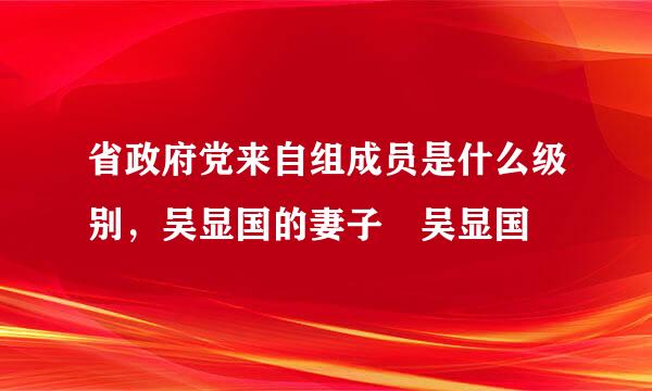 省政府党来自组成员是什么级别，吴显国的妻子 吴显国