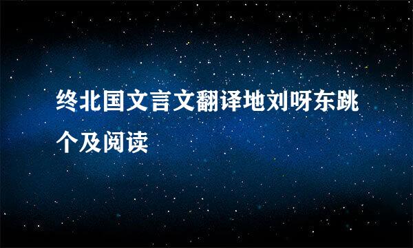 终北国文言文翻译地刘呀东跳个及阅读