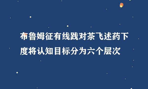 布鲁姆征有线践对茶飞述药下度将认知目标分为六个层次