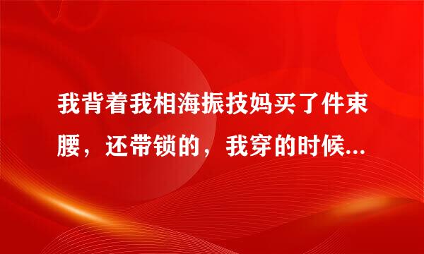 我背着我相海振技妈买了件束腰，还带锁的，我穿的时候把锁锁上了，这就到学校了，过几天量连当弦者其准六行才会回去，才发现束腰的