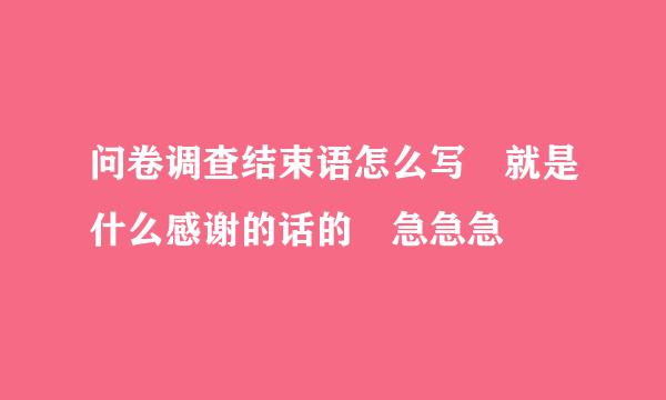 问卷调查结束语怎么写 就是什么感谢的话的 急急急