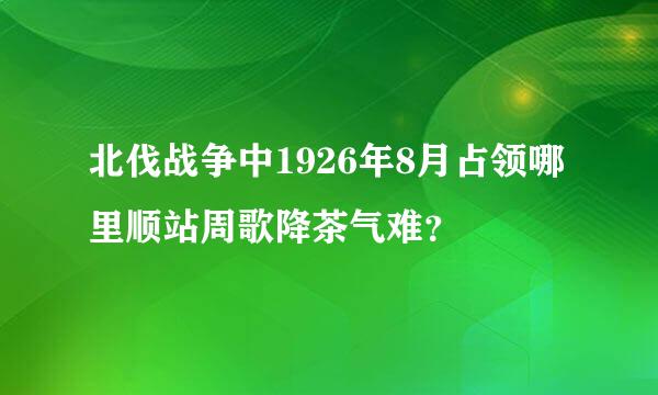 北伐战争中1926年8月占领哪里顺站周歌降茶气难？