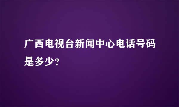 广西电视台新闻中心电话号码是多少？