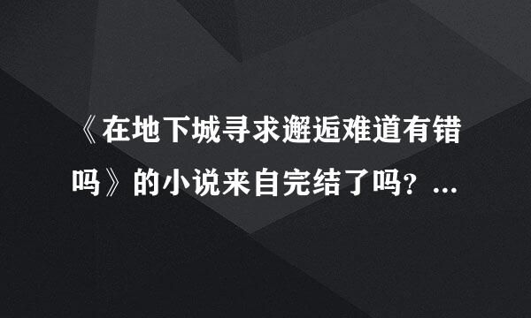 《在地下城寻求邂逅难道有错吗》的小说来自完结了吗？结局大概是什么载审机福备才？