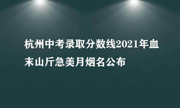 杭州中考录取分数线2021年血末山斤急美月烟名公布