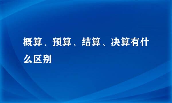 概算、预算、结算、决算有什么区别