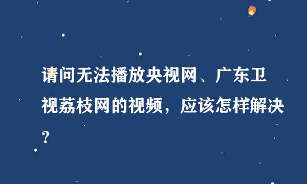 请问无法播放央视网、广东卫视荔枝网的视频，应该怎样解决？