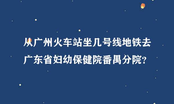 从广州火车站坐几号线地铁去广东省妇幼保健院番禺分院？