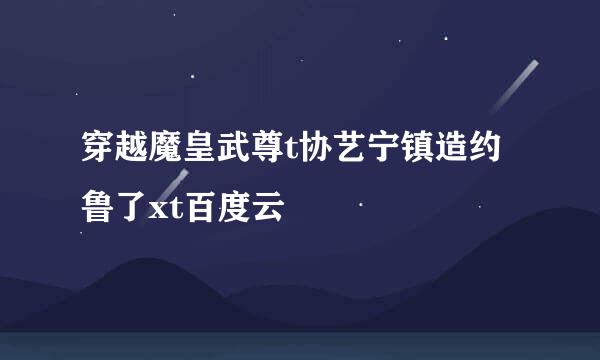 穿越魔皇武尊t协艺宁镇造约鲁了xt百度云