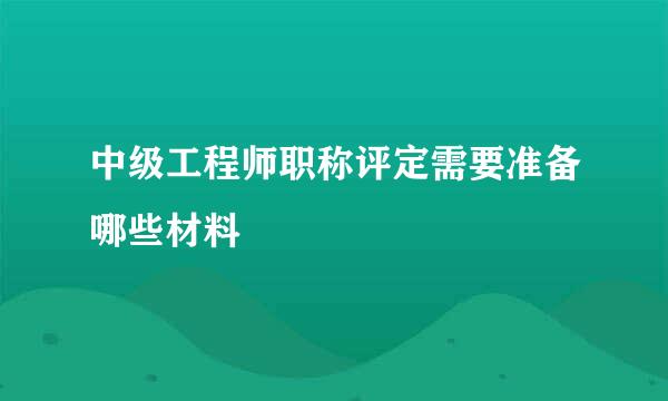 中级工程师职称评定需要准备哪些材料