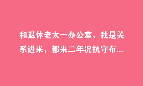 和退休老太一办公室，我是关系进来，都来二年况抗守布上风多了，她有时讲话还说我办公室怎么样，怎么样，我心里听着很