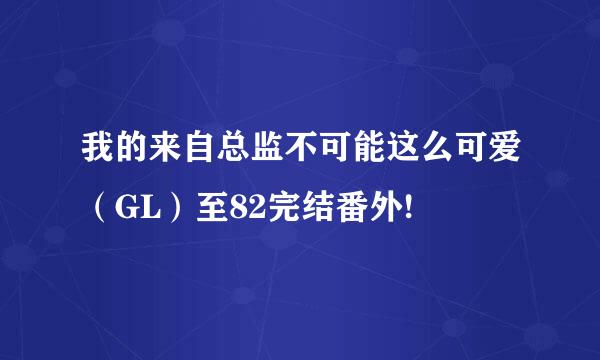 我的来自总监不可能这么可爱（GL）至82完结番外!