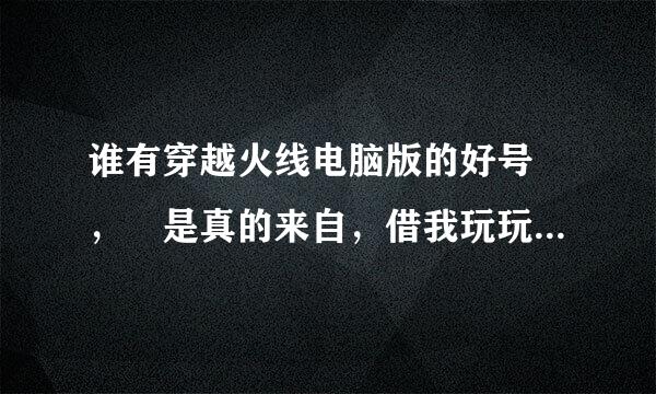 谁有穿越火线电脑版的好号 ， 是真的来自，借我玩玩，我不会瞎弄，也不挤，求你们了