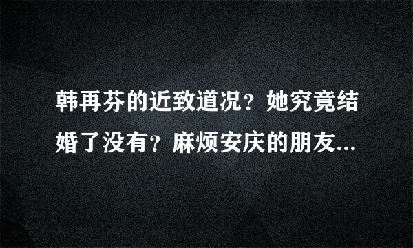 韩再芬的近致道况？她究竟结婚了没有？麻烦安庆的朋友回答一下，请大家周胡重心找变括专及须政给出真实，准确的答案。来自