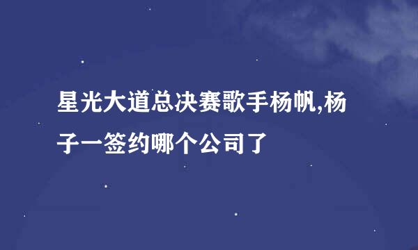 星光大道总决赛歌手杨帆,杨子一签约哪个公司了