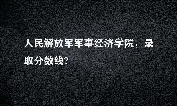 人民解放军军事经济学院，录取分数线?