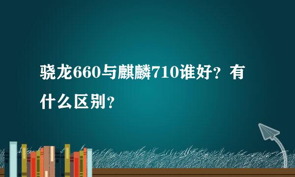 骁龙660与麒麟710谁好？有什么区别？