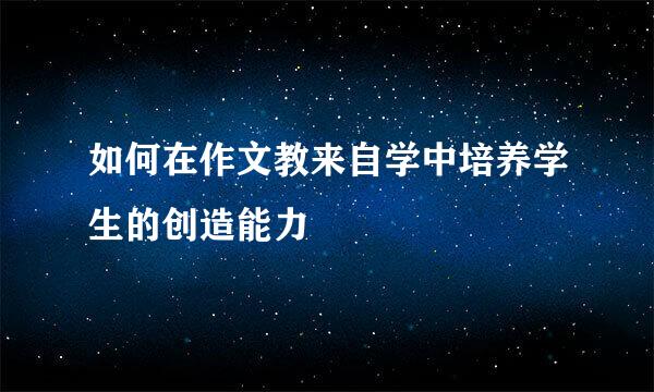 如何在作文教来自学中培养学生的创造能力