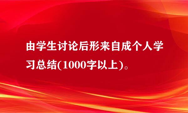 由学生讨论后形来自成个人学习总结(1000字以上)。