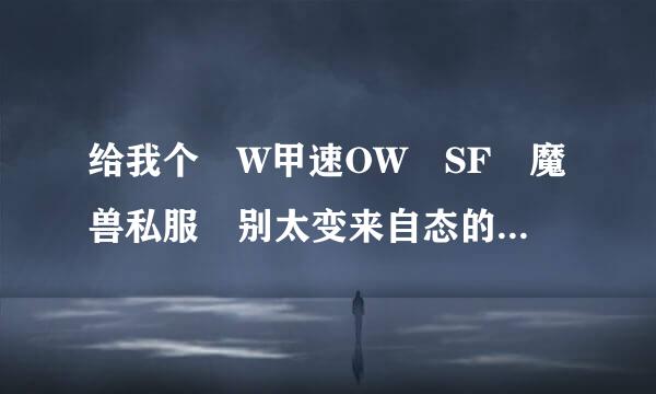 给我个 W甲速OW SF 魔兽私服 别太变来自态的。。升级快点的就OK了~新开的最好咯。·