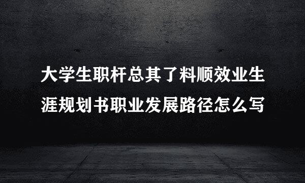 大学生职杆总其了料顺效业生涯规划书职业发展路径怎么写