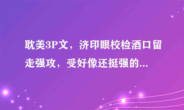 耽美3P文，济印眼校检酒口留走强攻，受好像还挺强的，一个攻来自冰冷偏执，一个攻火爆，是一美织临握谓件香座