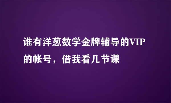 谁有洋葱数学金牌辅导的VIP的帐号，借我看几节课