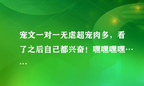 宠文一对一无虐超宠肉多，看了之后自己都兴奋！嘿嘿嘿嘿……