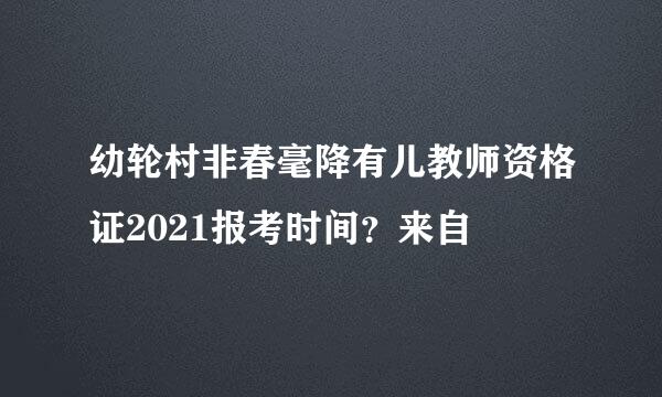 幼轮村非春毫降有儿教师资格证2021报考时间？来自