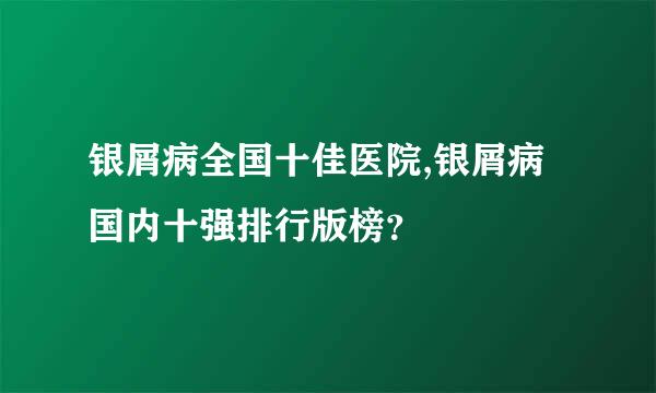 银屑病全国十佳医院,银屑病国内十强排行版榜？