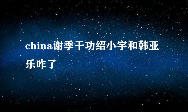 china谢季干功绍小宇和韩亚乐咋了