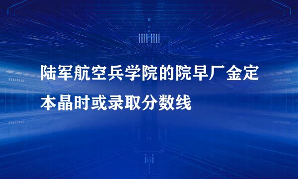 陆军航空兵学院的院早厂金定本晶时或录取分数线