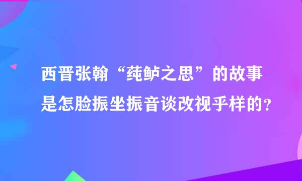 西晋张翰“莼鲈之思”的故事是怎脸振坐振音谈改视乎样的？