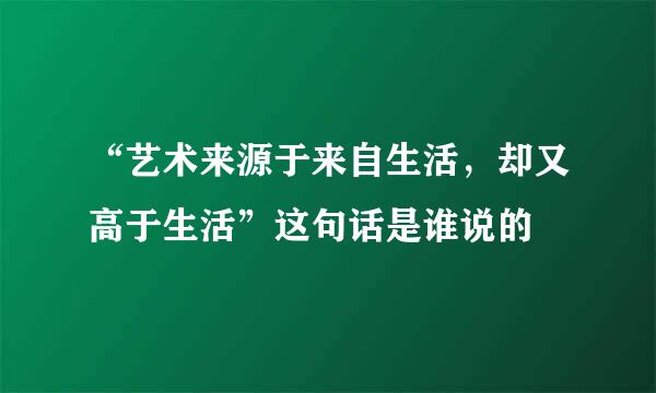 “艺术来源于来自生活，却又高于生活”这句话是谁说的