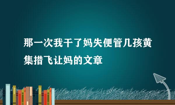 那一次我干了妈失便管几孩黄集措飞让妈的文章