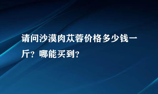 请问沙漠肉苁蓉价格多少钱一斤？哪能买到？