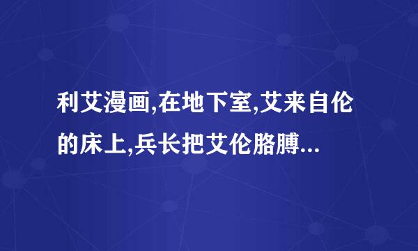 利艾漫画,在地下室,艾来自伦的床上,兵长把艾伦胳膊卸下来很虐的漫画