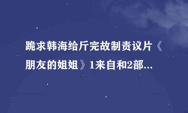 跪求韩海给斤完故制责议片《朋友的姐姐》1来自和2部的下载资源 有的大神速度解惑 急求 跪谢！