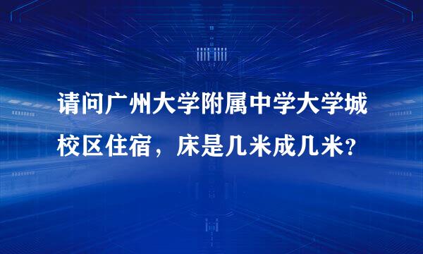 请问广州大学附属中学大学城校区住宿，床是几米成几米？