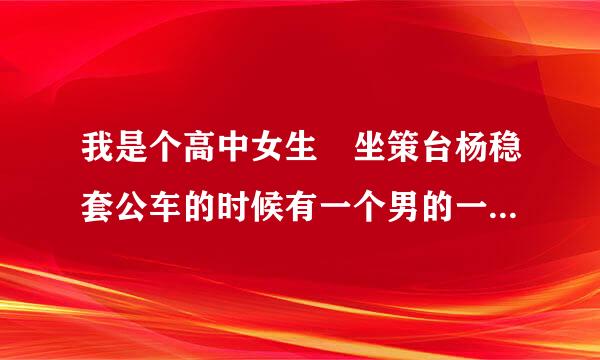 我是个高中女生 坐策台杨稳套公车的时候有一个男的一直贴在我身上又摸又弄的 我特别害怕 他后来还跟我下了车