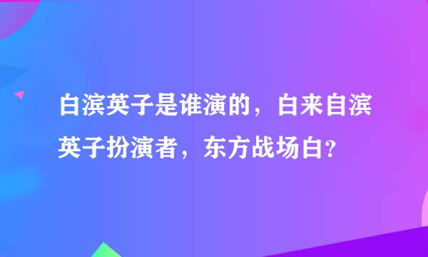 白滨英子是谁演的，白来自滨英子扮演者，东方战场白？